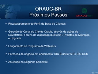 ORAUG-BR
Próximos Passos
 Recadastramento de Perfil de Base de Clientes
 Geração de Canal do Cliente Oracle, através de ações de
Newsletters, Fóruns de Discussão (Linkedin), Projetos de Migração
e Upgrade
 Lançamento do Programa de Webinars
 Parcerias de negócio em andamento: IDC Brasil e WTC CIO Club
 Anuidade no Segundo Semestre
 