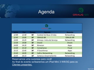 Agenda
Reservamos uma surpresa para você!
Ao final do evento sortearemos um iPad Mini 3 Wifi/3G para os
Clientes presentes.
Inicio Fim Tempo Agenda Assunto
12:00 12:40 40' Cocktail de Boas-Vindas Networking
12:45 13:05 20' ORAUG-BR ORAUG-BR
13:05 13:25 20' Almoço- Início do Serviço Networking
13:30 14:00 30' Oracle Oracle
14:05 14:35 30' Ninecon Apps
14:40 15:10 30' Compliance Fiscal
15:15 15:45 30' IT Excellence Apps
15:45 16:05 20' Café e Networking Networking
16:05 16:15 10' Sorteio e Encerramento Networking
 
