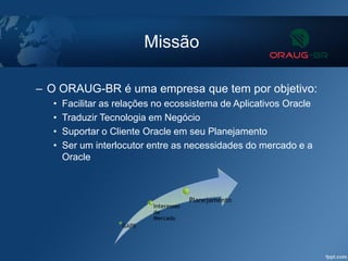 Missão
– O ORAUG-BR é uma empresa que tem por objetivo:
• Facilitar as relações no ecossistema de Aplicativos Oracle
• Traduzir Tecnologia em Negócio
• Suportar o Cliente Oracle em seu Planejamento
• Ser um interlocutor entre as necessidades do mercado e a
Oracle
 