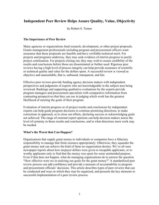 Independent Peer Review Helps Assure Quality, Value, Objectivity
by Robert S. Turner

The Importance of Peer Review
Many agencies or organizations fund research, development, or other project proposals.
Grants management professionals including program and procurement officers want
assurance that those proposals are feasible and have verifiable technical merit. For
projects and programs underway, they may seek evidence of interim progress to justify
project continuation. For projects closing out, they may wish to assure credibility of the
results and conclusions before those are disseminated or further used. Rigorous peer
reviews having a high level of process integrity can help provide assurance of scientific
or technical quality and value for the dollars spent. A successful review is viewed as
objective and unassailable, that is, unbiased, transparent, and fair.
Effective peer reviews provide funding agency decision makers with independent
perspectives and judgments of experts who are knowledgeable in the subject area being
reviewed. Rankings and supporting qualitative evaluations by the experts provide
program managers and procurement specialists with comparative information from
contrasting perspectives that they can use in judging which work has the greatest
likelihood of meeting the goals of their program.
Evaluation of interim progress or of project results and conclusions by independent
experts can help guide program decisions to continue promising directions, to make
corrections in approach, or to close out efforts, declaring success or acknowledging goals
not achieved. The range of external expert opinions can help decision makers assess the
level of certainty in those results and conclusions, and in what directions more work may
be needed.
What’s the Worst that Can Happen?
Organizations that supply grant money to individuals or companies have a fiduciary
responsibility to manage that finite resource appropriately. Otherwise, they squander the
grant money and can achieve the kind of fame no organization desires. We’ve all seen
newspaper reports about how taxpayer dollars were given to incapable applicants, or to
worthy applicants only to find that the money was spent for some unintended purpose.
Even if that does not happen, what do managing organizations do to answer the question
“How effective were we in realizing our goals for the grant money?” A standardized peer
review process can add confidence and provide a measure of accountability to program
and procurement officials’ decisions. This article describes types of peer reviews that can
be conducted and ways in which they may be organized, and presents the key elements to
successful implementation of a peer review process.

1

 