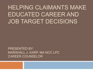 HELPING CLAIMANTS MAKE
EDUCATED CAREER AND
JOB TARGET DECISIONS
PRESENTED BY:
MARSHALL J. KARP, MA NCC LPC
CAREER COUNSELOR
 
