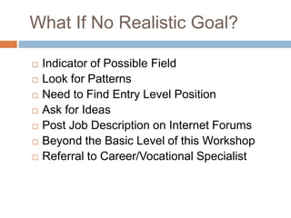 What If No Realistic Goal?
 Indicator of Possible Field
 Look for Patterns
 Need to Find Entry Level Position
 Ask for Ideas
 Post Job Description on Internet Forums
 Beyond the Basic Level of this Workshop
 Referral to Career/Vocational Specialist
 