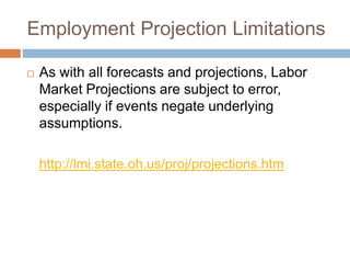 Employment Projection Limitations
 As with all forecasts and projections, Labor
Market Projections are subject to error,
especially if events negate underlying
assumptions.
http://lmi.state.oh.us/proj/projections.htm
 