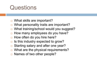 Questions
 What skills are important?
 What personality traits are important?
 What training/school would you suggest?
 How many employees do you have?
 How often do you hire here?
 Is this industry expected to grow?
 Starting salary and after one year?
 What are the physical requirements?
 Names of two other people?
 