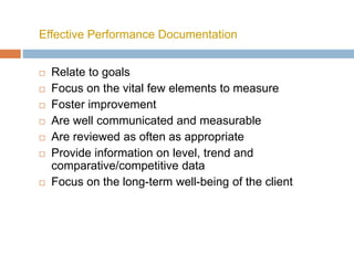 Effective Performance Documentation
 Relate to goals
 Focus on the vital few elements to measure
 Foster improvement
 Are well communicated and measurable
 Are reviewed as often as appropriate
 Provide information on level, trend and
comparative/competitive data
 Focus on the long-term well-being of the client
 