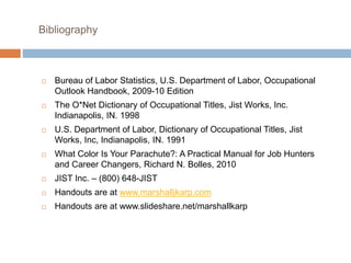 Bibliography
 Bureau of Labor Statistics, U.S. Department of Labor, Occupational
Outlook Handbook, 2009-10 Edition
 The O*Net Dictionary of Occupational Titles, Jist Works, Inc.
Indianapolis, IN. 1998
 U.S. Department of Labor, Dictionary of Occupational Titles, Jist
Works, Inc, Indianapolis, IN. 1991
 What Color Is Your Parachute?: A Practical Manual for Job Hunters
and Career Changers, Richard N. Bolles, 2010
 JIST Inc. – (800) 648-JIST
 Handouts are at www.marshalljkarp.com
 Handouts are at www.slideshare.net/marshallkarp
 