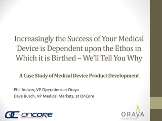 Increasingly the Success of Your Medical
Device is Dependent upon the Ethos in
Which it is Birthed – We’ll Tell You Why
A Case Study of Medical Device Product Development
Phil Aulson, VP Operations at Oraya
Dave Busch, VP Medical Markets, at OnCore

 