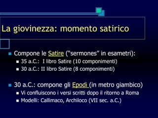 La giovinezza: momento satirico
 Compone le Satire (“sermones” in esametri):
 35 a.C.: I libro Satire (10 componimenti)
 30 a.C.: II libro Satire (8 componimenti)
 30 a.C.: compone gli Epodi (in metro giambico)
 Vi confluiscono i versi scritti dopo il ritorno a Roma
 Modelli: Callimaco, Archiloco (VII sec. a.C.)
 