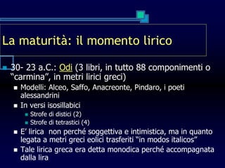 La maturità: il momento lirico
 30- 23 a.C.: Odi (3 libri, in tutto 88 componimenti o
“carmina”, in metri lirici greci)
 Modelli: Alceo, Saffo, Anacreonte, Pindaro, i poeti
alessandrini
 In versi isosillabici
 Strofe di distici (2)
 Strofe di tetrastici (4)
 E’ lirica non perché soggettiva e intimistica, ma in quanto
legata a metri greci eolici trasferiti “in modos italicos”
 Tale lirica greca era detta monodica perché accompagnata
dalla lira
 
