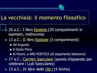 La vecchiaia: il momento filosofico
 20 a.C.: I libro Epistole (20 componimenti in
esametri, malinconia)
 13 a.C.: II libro Epistole (3 componimenti)
 Ad Augusto
 A Giulio Floro
 Ai Pisoni, o ARS POETICA (di argomento letterario)
 17 a.C.: Carmen Saeculare (poesia d’apparato per
celebrare i Ludi Saeculares)
 13 a.C.: IV libro delle Odi (15 liriche)
 