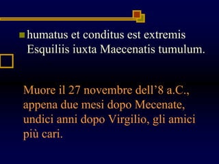 Muore il 27 novembre dell’8 a.C.,
appena due mesi dopo Mecenate,
undici anni dopo Virgilio, gli amici
più cari.
 humatus et conditus est extremis
Esquiliis iuxta Maecenatis tumulum.
 