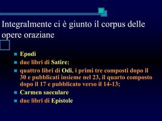 Integralmente ci è giunto il corpus delle
opere oraziane
 Epodi
 due libri di Satire;
 quattro libri di Odi, i primi tre composti dopo il
30 e pubblicati insieme nel 23, il quarto composto
dopo il 17 e pubblicato verso il 14-13;
 Carmen saeculare
 due libri di Epistole
 