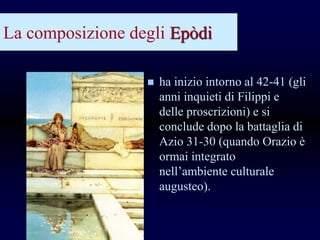 La composizione degli Epòdi
 ha inizio intorno al 42-41 (gli
anni inquieti di Filippi e
delle proscrizioni) e si
conclude dopo la battaglia di
Azio 31-30 (quando Orazio è
ormai integrato
nell’ambiente culturale
augusteo).
 