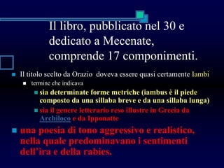 Il libro, pubblicato nel 30 e
dedicato a Mecenate,
comprende 17 componimenti.
 Il titolo scelto da Orazio doveva essere quasi certamente Iambi
 termine che indicava
 sia determinate forme metriche (iambus è il piede
composto da una sillaba breve e da una sillaba lunga)
 sia il genere letterario reso illustre in Grecia da
Archiloco e da Ipponatte
 una poesia di tono aggressivo e realistico,
nella quale predominavano i sentimenti
dell’ira e della rabies.
 