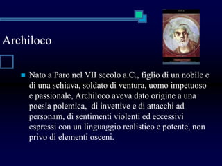 Archiloco
 Nato a Paro nel VII secolo a.C., figlio di un nobile e
di una schiava, soldato di ventura, uomo impetuoso
e passionale, Archiloco aveva dato origine a una
poesia polemica, di invettive e di attacchi ad
personam, di sentimenti violenti ed eccessivi
espressi con un linguaggio realistico e potente, non
privo di elementi osceni.
 