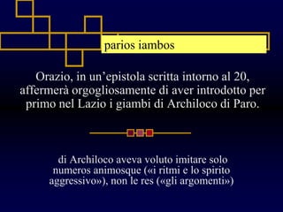 Orazio, in un’epistola scritta intorno al 20,
affermerà orgogliosamente di aver introdotto per
primo nel Lazio i giambi di Archiloco di Paro.
di Archiloco aveva voluto imitare solo
numeros animosque («i ritmi e lo spirito
aggressivo»), non le res («gli argomenti»)
parios iambos
 
