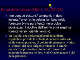 In un altro passo (Odi i, 16, 22-25)
 me quoque pectoris/ temptavit in dulci
iuventa/fervor et in celeres iambos/ misit
furentem («me pure tentò, nella dolce
giovinezza, il ribollire dell’animo e mi sospinse
furente verso i giambi veloci»).
 In Lucilio, che scrive negli anni della libera
repubblica, prevale la volontà di incidere sulla vita
civile contemporanea, di colpire direttamente i viziosi
e i corrotti del ceto dirigente romano; in Orazio
prevale l’approfondimento morale: «invece di
attaccare le persone nei loro vizi, Orazio attacca i vizi
nelle persone».
 