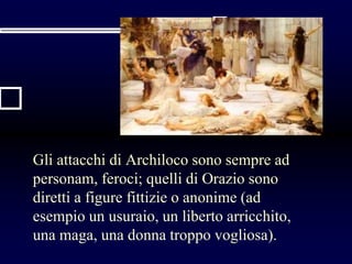 Gli attacchi di Archiloco sono sempre ad
personam, feroci; quelli di Orazio sono
diretti a figure fittizie o anonime (ad
esempio un usuraio, un liberto arricchito,
una maga, una donna troppo vogliosa).
 