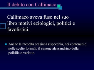 Il debito con Callimaco
Callimaco aveva fuso nel suo
libro motivi eziologici, politici e
favolistici.
 Anche la raccolta oraziana rispecchia, nei contenuti e
nelle scelte formali, il canone alessandrino della
poikilia o variatio.
 