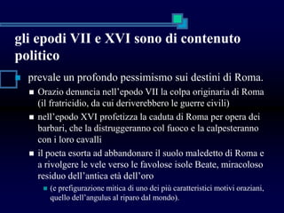gli epodi VII e XVI sono di contenuto
politico
 prevale un profondo pessimismo sui destini di Roma.
 Orazio denuncia nell’epodo VII la colpa originaria di Roma
(il fratricidio, da cui deriverebbero le guerre civili)
 nell’epodo XVI profetizza la caduta di Roma per opera dei
barbari, che la distruggeranno col fuoco e la calpesteranno
con i loro cavalli
 il poeta esorta ad abbandonare il suolo maledetto di Roma e
a rivolgere le vele verso le favolose isole Beate, miracoloso
residuo dell’antica età dell’oro
 (e prefigurazione mitica di uno dei più caratteristici motivi oraziani,
quello dell’angulus al riparo dal mondo).
 