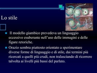 Lo stile
 Il modello giambico prevedeva un linguaggio
eccessivo esuberante nell’uso delle immagini e delle
figure retoriche.
 Orazio sembra piuttosto orientato a sperimentare
diverse forme di linguaggio e di stile, dai termini più
ricercati a quelli più crudi, non tralasciando di ricorrere
talvolta ai livelli più bassi del parlato.
 