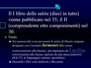 Il I libro delle satire (dieci in tutto)
venne pubblicato nel 35; il II
(comprendente otto componimenti) nel
30.
 Titolo
 Nei manoscritti a noi pervenuti le satire di Orazio vengono
designate con il termine Sermones (da sermo,
«conversazione alla buona», già impiegato da Lucilio):
conversazioni alla buona, ispirate da una musa pedestris
(II,6,17), in linguaggio comune, quotidiano
 Entrambi i libri sono dedicati a Mecenate.
 