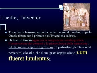 Lucilio, l’inventor
 Tre satire richiamano esplicitamente il nome di Lucilio, al quale
Orazio riconosce il primato nell’invenzione satirica.
 Di Lucilio Orazio apprezza la componente autobiografica,
l’osservazione dei costumi e la piacevolezza della narrazione;
rifiuta invece lo spirito aggressivo (in particolare gli attacchi ad
personam) e lo stile, che al suo gusto appare sciatto (cum
flueret lutulentus).
 
