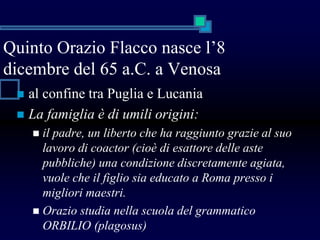 Quinto Orazio Flacco nasce l’8
dicembre del 65 a.C. a Venosa
 al confine tra Puglia e Lucania
 La famiglia è di umili origini:
 il padre, un liberto che ha raggiunto grazie al suo
lavoro di coactor (cioè di esattore delle aste
pubbliche) una condizione discretamente agiata,
vuole che il figlio sia educato a Roma presso i
migliori maestri.
 Orazio studia nella scuola del grammatico
ORBILIO (plagosus)
 