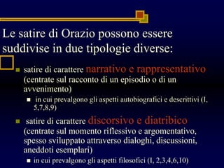 Le satire di Orazio possono essere
suddivise in due tipologie diverse:
 satire di carattere narrativo e rappresentativo
(centrate sul racconto di un episodio o di un
avvenimento)
 in cui prevalgono gli aspetti autobiografici e descrittivi (I,
5,7,8,9)
 satire di carattere discorsivo e diatribico
(centrate sul momento riflessivo e argomentativo,
spesso sviluppato attraverso dialoghi, discussioni,
aneddoti esemplari)
 in cui prevalgono gli aspetti filosofici (I, 2,3,4,6,10)
 