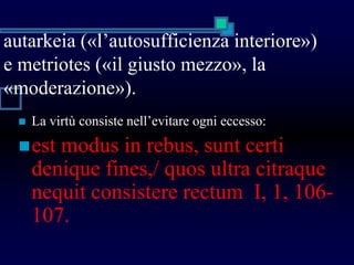 autarkeia («l’autosufficienza interiore»)
e metriotes («il giusto mezzo», la
«moderazione»).
 La virtù consiste nell’evitare ogni eccesso:
est modus in rebus, sunt certi
denique fines,/ quos ultra citraque
nequit consistere rectum I, 1, 106-
107.
 