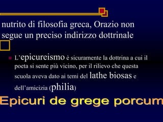 nutrito di filosofia greca, Orazio non
segue un preciso indirizzo dottrinale
 L’epicureismo è sicuramente la dottrina a cui il
poeta si sente più vicino, per il rilievo che questa
scuola aveva dato ai temi del lathe biosas e
dell’amicizia (philia)
 