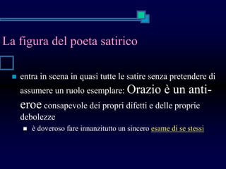 La figura del poeta satirico
 entra in scena in quasi tutte le satire senza pretendere di
assumere un ruolo esemplare: Orazio è un anti-
eroe consapevole dei propri difetti e delle proprie
debolezze
 è doveroso fare innanzitutto un sincero esame di se stessi
 