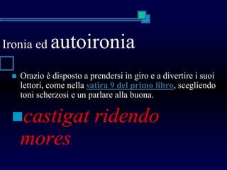 Ironia ed autoironia
 Orazio è disposto a prendersi in giro e a divertire i suoi
lettori, come nella satira 9 del primo libro, scegliendo
toni scherzosi e un parlare alla buona.
castigat ridendo
mores.
 