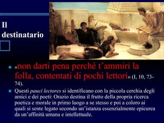 Il
destinatario
 «non darti pena perché t’ammiri la
folla, contentati di pochi lettori» (I, 10, 73-
74).
 Questi pauci lectores si identificano con la piccola cerchia degli
amici e dei poeti: Orazio destina il frutto della propria ricerca
poetica e morale in primo luogo a se stesso e poi a coloro ai
quali si sente legato secondo un’istanza essenzialmente epicurea
da un’affinità umana e intellettuale.
 