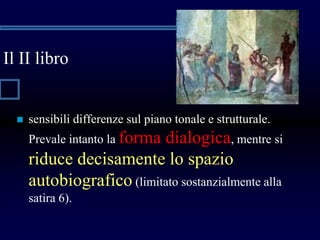 Il II libro
 sensibili differenze sul piano tonale e strutturale.
Prevale intanto la forma dialogica, mentre si
riduce decisamente lo spazio
autobiografico (limitato sostanzialmente alla
satira 6).
 