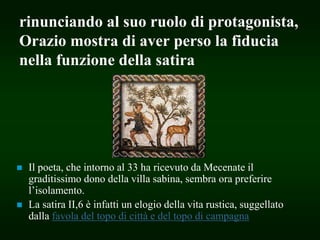 rinunciando al suo ruolo di protagonista,
Orazio mostra di aver perso la fiducia
nella funzione della satira
 Il poeta, che intorno al 33 ha ricevuto da Mecenate il
graditissimo dono della villa sabina, sembra ora preferire
l’isolamento.
 La satira II,6 è infatti un elogio della vita rustica, suggellato
dalla favola del topo di città e del topo di campagna
 