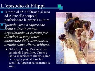 L’episodio di Filippi
 Intorno al 45-44 Orazio si reca
ad Atene allo scopo di
perfezionare la propria cultura
 quando viene a sapere che
Bruto e Cassio stanno
organizzando un esercito per
difendere la res publica
minacciata dalla tirannide, si
arruola come tribuno militare.
 Nel 42, a Filippi l’esercito dei
cesaricidi è sconfitto; Cassio e
Bruto si uccidono; Orazio, come
la maggior parte dei soldati
sconfitti, fugge abbandonando le
armi.
 