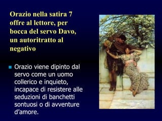Orazio nella satira 7
offre al lettore, per
bocca del servo Davo,
un autoritratto al
negativo
 Orazio viene dipinto dal
servo come un uomo
collerico e inquieto,
incapace di resistere alle
seduzioni di banchetti
sontuosi o di avventure
d’amore.
 