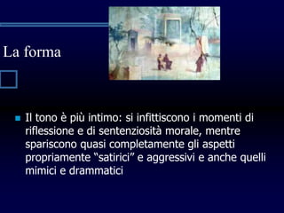 La forma
 Il tono è più intimo: si infittiscono i momenti di
riflessione e di sentenziosità morale, mentre
spariscono quasi completamente gli aspetti
propriamente “satirici” e aggressivi e anche quelli
mimici e drammatici
 