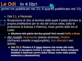 Le Odi in 4 libri
(primi tre pubblicati nel 23; il quarto pubblicato nel 13)
 Ode I,1, a Mecenate
 Ricognizione di bioi, al termine della quale il poeta dichiara la
propria predilezione per la vita del lyricus vates, sotto la
protezione di Euterpe e Polimnia, muse greche della lira di
Lesbo
 Allusione alla patria dei due grandi lirici arcaici Saffo e Alceo
 Altri modelli: Anacreonte (poesia amorosa), Pindaro
(dichiarato modello irraggiungibile), lirici ellenistici non
definiti
 Ode IV,2: Pindaro è il cigno tebano che tende alle nubi;
Orazio si paragona invece a un’ape che con fatica compone
distillati e laboriosi carmi (labor limae, come nella poesia
neoterica e alessandrina)
 