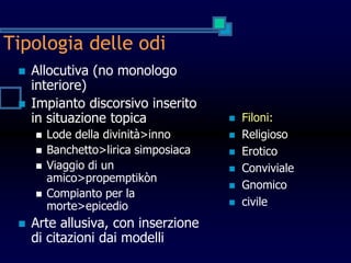 Tipologia delle odi
 Allocutiva (no monologo
interiore)
 Impianto discorsivo inserito
in situazione topica
 Lode della divinità>inno
 Banchetto>lirica simposiaca
 Viaggio di un
amico>propemptikòn
 Compianto per la
morte>epicedio
 Arte allusiva, con inserzione
di citazioni dai modelli
 Filoni:
 Religioso
 Erotico
 Conviviale
 Gnomico
 civile
 