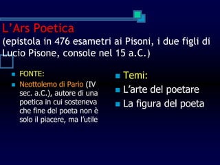 L’Ars Poetica
(epistola in 476 esametri ai Pisoni, i due figli di
Lucio Pisone, console nel 15 a.C.)
 FONTE:
 Neottolemo di Pario (IV
sec. a.C.), autore di una
poetica in cui sosteneva
che fine del poeta non è
solo il piacere, ma l’utile
 Temi:
 L’arte del poetare
 La figura del poeta
 