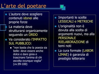 L’arte del poetare
 L’autore deve scegliere
contenuti idonei alle
proprie forze
 La materia deve
strutturarsi organicamente
seguendo un ORDO
 Va considerato l’IMPATTO
SUL PUBBLICO:
 “non basta che la poesia sia
belle: deve essere anche
dolce e dare gioia e
trascinare l’anima di chi
ascolta ovunque voglia”
(vv.99-100)
 Importanti le scelte
LESSICALI e METRICHE
 L’originalità non è
dovuta alla scelta di
argomenti nuovi, ma alla
PERSONALE
RIELABORAZIONE di
temi noti
 La cura formale (LABOR
LIMAE) è garanzia di
prestigio letterario
 