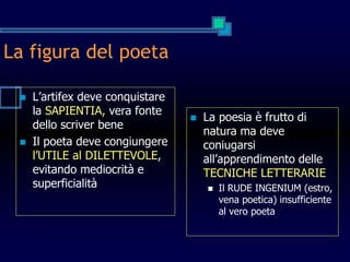 La figura del poeta
 L’artifex deve conquistare
la SAPIENTIA, vera fonte
dello scriver bene
 Il poeta deve congiungere
l’UTILE al DILETTEVOLE,
evitando mediocrità e
superficialità
 La poesia è frutto di
natura ma deve
coniugarsi
all’apprendimento delle
TECNICHE LETTERARIE
 Il RUDE INGENIUM (estro,
vena poetica) insufficiente
al vero poeta
 