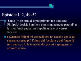 Epistole I, 2, 49-52
 Unde [ = ab armis] simul primum me dimisere
Philippi,/ decisis humilem pinnis inopemque paterni/ et
laris et fundi paupertas impulit audax/ ut versus
facerem
 («Quando Filippi mi congedò ero un uccello con le ali
spezzate, senza più l’aiuto del focolare e del fondo di
mio padre; e fu la temerità dei poveri a spingermi a
scrivere versi»
 