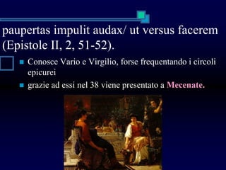 paupertas impulit audax/ ut versus facerem
(Epistole II, 2, 51-52).
 Conosce Vario e Virgilio, forse frequentando i circoli
epicurei
 grazie ad essi nel 38 viene presentato a Mecenate.
 