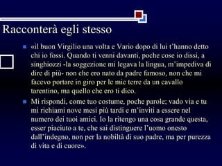 Racconterà egli stesso
 «il buon Virgilio una volta e Vario dopo di lui t’hanno detto
chi io fossi. Quando ti venni davanti, poche cose io dissi, a
singhiozzi -la soggezione mi legava la lingua, m’impediva di
dire di più- non che ero nato da padre famoso, non che mi
facevo portare in giro per le mie terre da un cavallo
tarentino, ma quello che ero ti dico.
 Mi rispondi, come tuo costume, poche parole; vado via e tu
mi richiami nove mesi più tardi e m’inviti a essere nel
numero dei tuoi amici. Io la ritengo una cosa grande questa,
esser piaciuto a te, che sai distinguere l’uomo onesto
dall’indegno, non per la nobiltà di suo padre, ma per purezza
di vita e di cuore».
 