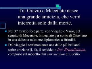 Tra Orazio e Mecenate nasce
una grande amicizia, che verrà
interrotta solo dalla morte.
 Nel 37 Orazio fece parte, con Virgilio e Vario, del
seguito di Mecenate, impegnato per conto di Ottaviano
in una delicata missione diplomatica a Brindisi.
 Del viaggio è testimonianza una delle più brillanti
satire oraziane (I, 5), il cosiddetto Iter Brundisinum,
composto sul modello dell’Iter Siculum di Lucilio.
 
