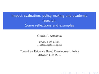 Impact evaluation, policy making and academic
                   research:
        Some reﬂections and examples

                 Orazio P. Attanasio

                   EDePo @ IFS & UCL
                 o.attanasio@ucl.ac.uk


     Toward an Evidence Based Development Policy
                  October 11th 2010
 