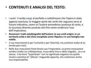 • CONTENUTI E ANALISI DEL TESTO:

• I verbi: il verbo exegi al perfetto a sottolineare che l’opera è stata
   appena conclusa; la maggior parte dei verbi che seguono sono al
   futuro indicativo, come se l’autore prevedesse qualcosa di certo, e
   la sicurezza diventa assoluta alla fine come evidenzia l’uso
   dell’imperativo.
• Numerosi i tratti autobiografici dell’autore: le sue umili origini, in un
  territorio arido e dal clima inospitale come l’Apulia e in una famiglia non
  nobile.
• Il suo monumento è per l’umanità e per l’eternità, ma contiene molto di lui
  (multa pars mei);
• Nelle due invocazioni finali Orazio usa l’imperativo. La prima invocazione
  sembra rivolta sia a Melpomene, musa della lirica e della tragedia, sia a se
  stesso; il termine “Superbiam” non ha significato negativo ma quello
  neutro o positivo di “altezza”, traguardo appunto, che costituisce anche
  una responsabilità.
 